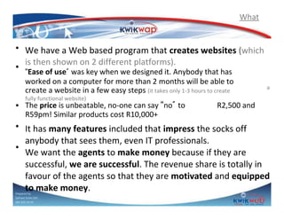 What

• We have a Web based program that creates websites (which
is then shown on 2 different platforms).
• “Ease of use” was key when we designed it. Anybody that has
worked on a computer for more than 2 months will be able to
create a website in a few easy steps (it takes only 1-3 hours to create
fully functional website)

• The price is unbeatable, no-one can say “no” to
R59pm! Similar products cost R10,000+

a

R2,500 and

• It has many features included that impress the socks off
anybody that sees them, even IT professionals.
•
We want the agents to make money because if they are
successful, we are successful. The revenue share is totally in
favour of the agents so that they are motivated and equipped
to make money.
Prepared by
Sphiwe Dube (SA)
083 820 20 95

 