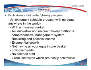 What (Cont)

• Our business is built on the following principles:
- An extremely saleable product (with no equal
anywhere in the world)
- With a massive market
- An innovative and unique delivery method A
- comprehensive Management system,
- Recurring and passive income
- Exponential growth
- Not having all your eggs in one basket
- Low overheads
- No salaried staff
- Great incentives which are easily achievable
Prepared by
Sphiwe Dube (SA)
083 820 20 95

 