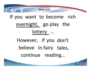 If you want to become rich
overnight, go play the
lottery …
However, if you don’t
believe in fairy tales,
continue reading…
Prepared by
Sphiwe Dube ( SA)
083 820 20 95

 