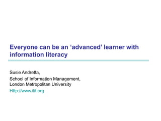 Everyone can be an ‘advanced’ learner with
information literacy
Susie Andretta,
School of Information Management,
London Metropolitan University
Http://www.ilit.org
 