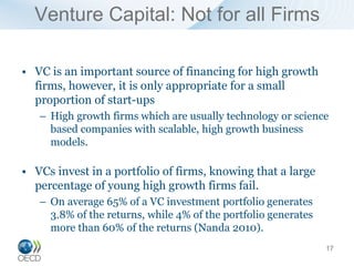 Venture Capital: Not for all Firms

• VC is an important source of financing for high growth
  firms, however, it is only appropriate for a small
  proportion of start-ups
   – High growth firms which are usually technology or science
     based companies with scalable, high growth business
     models.

• VCs invest in a portfolio of firms, knowing that a large
  percentage of young high growth firms fail.
   – On average 65% of a VC investment portfolio generates
     3.8% of the returns, while 4% of the portfolio generates
     more than 60% of the returns (Nanda 2010).
                                                                17
 