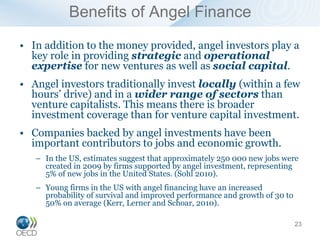 Benefits of Angel Finance
• In addition to the money provided, angel investors play a
  key role in providing strategic and operational
  expertise for new ventures as well as social capital.
• Angel investors traditionally invest locally (within a few
  hours’ drive) and in a wider range of sectors than
  venture capitalists. This means there is broader
  investment coverage than for venture capital investment.
• Companies backed by angel investments have been
  important contributors to jobs and economic growth.
   – In the US, estimates suggest that approximately 250 000 new jobs were
     created in 2009 by firms supported by angel investment, representing
     5% of new jobs in the United States. (Sohl 2010).
   – Young firms in the US with angel financing have an increased
     probability of survival and improved performance and growth of 30 to
     50% on average (Kerr, Lerner and Schoar, 2010).

                                                                            23
 