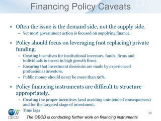 Financing Policy Caveats

• Often the issue is the demand side, not the supply side.
   – Yet most government action is focused on supplying finance.

• Policy should focus on leveraging (not replacing) private
  funding.
   – Creating incentives for institutional investors, funds, firms and
     individuals to invest in high growth firms.
   – Ensuring that investment decisions are made by experienced
     professional investors.
   – Public money should never be more than 50%.

• Policy financing instruments are difficult to structure
  appropriately.
   – Creating the proper incentives (and avoiding unintended consequences)
     and for the targeted stage of investment.
   – Time lags
                                                                         30
       The OECD is conducting further work on financing instruments
 