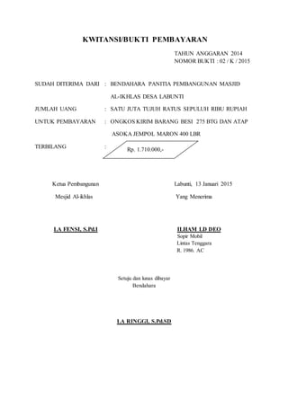 KWITANSI/BUKTI PEMBAYARAN
TAHUN ANGGARAN 2014
NOMOR BUKTI : 02 / K / 2015
SUDAH DITERIMA DARI : BENDAHARA PANITIA PEMBANGUNAN MASJID
AL-IKHLAS DESA LABUNTI
JUMLAH UANG : SATU JUTA TUJUH RATUS SEPULUH RIBU RUPIAH
UNTUK PEMBAYARAN : ONGKOS KIRIM BARANG BESI 275 BTG DAN ATAP
ASOKA JEMPOL MARON 400 LBR
TERBILANG :
Ketua Pembangunan Labunti, 13 Januari 2015
Mesjid Al-ikhlas Yang Menerima
LA FENSI, S.Pd.I ILHAM LD DEO
Sopir Mobil
Lintas Tenggara
R. 1986. AC
Setuju dan lunas dibayar
Bendahara
LA RINGGI, S.Pd.SD
Rp. 1.710.000,-
 