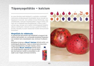 GYÜMÖLCS—szőlőBogyósok,Csonthéjasok,Almástermésűek
23
Tápanyagellátás – kalcium
Az alma tárolása alatt keletkező, a gyümölcs minőségét
rontó káros elváltozásokat összefoglaló néven tárolási be-
tegségnek nevezzük. Ilyen például a keserűfoltosság, vagy
sztipikesedés, melynek megelőzésében nagyon fontos sze-
repe van a megfelelő kalciumellátásnak is. Mivel a kalci-
umnak nagy szerepe van a sejtfal szilárdságának kialakítá-
sában a növényben, nehezen mozog a gyökértől felfelé, a
termés irányába, és ezért elsősorban levélen keresztül kell
biztosítani.
Megelőzés és védekezés
A gyümölcsök kalciummal való feltöltését a mogyoró mé-
retnél el kell kezdeni, és a színesedés kezdetéig folyamato-
san ismételni kell a kezeléseket vele, minimum 4 alkalom-
mal.
Kezdetben érdemes a Wuxal®
Kalcium (40-60 ml/10 l víz)
lombtrágyát alkalmazni, majd az utolsó kalciumos lomb-
trágya kezeléseknél a nitrogén mentes, amino-
sav-tartalmú Wuxal®
Aminocal (30-60 ml/10 l
víz) lombtrágyával végezzük! A szerves kötés-
ben lévő kalcium mellett a színeződést is elő-
segíti a szer magas aminosav-tartalma.
 