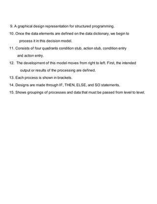 9. A graphical design representation for structured programming. 
10. Once the data elements are defined on the data dictionary, we begin to 
process it in this decision model. 
11. Consists of four quadrants condition stub, action stub, condition entry 
and action entry. 
12. The development of this model moves from right to left. First, the intended 
output or results of the processing are defined. 
13. Each process is shown in brackets. 
14. Designs are made through IF, THEN, ELSE, and SO statements. 
15. Shows groupings of processes and data that must be passed from level to level. 
