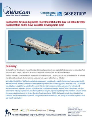 CASE STUDY
Continental Airlines Augments SharePoint Out of the Box to Enable Greater
Collaboration and to Save Valuable Development Time




Summary:
Continental Airlines’ Steve Stewart is a Senior Information Technology Specialist, on the team responsible for development of the airline’s SharePoint
environment, which supports 4,000 users at the company’s headquarters in Houston, Texas, and 140 airports worldwide.
Steve took advantage of KWizCom’s free trials, and test-drove the KWizCom WikiPlus, Cascading Look-Ups and List Form Extensions. He found that
these delivered the functionality Continental Airlines was looking for to augment its SharePoint out-of-the-box:
"We installed the KWizCom WikiPlus to enable better collaboration, especially with regard to the delivery of training materials. We
liked how WikiPlus provided a more robust interface especially when it came to inserting graphics and screen shots. Our end-user
knowledgebase is supported by subject matter experts who need to provide documentation and support for technical and
non-technical users. Since there are many synergies among the different technologies, WikiPlus allows Continental to save time
and money by reducing duplicate work and allowing authors to easily link to previously-developed documentation. For users across
the company, including those in the System Operation Coordination Center (SOCC), the Cascading Look-Ups and the List Form
Extensions features are tremendously valuable, saving time and development dollars, and making the SharePoint experience more
user-friendly and intuitive.”




                                                                                                                      KWizCom Head Oﬃce
                                                                                                                      50 McIntosh Drive, Unit 109,
                                                                                                                      Markham, Ontario, L3R 9T3, Canada
                                                                                                                      Phone: +1-905-370-0333
                                                                                                                      Fax: +1-905-784-1153
           Join the fast track to productivity! www.kwizcom.com                                                       Email: sales@kwizcom.com
 