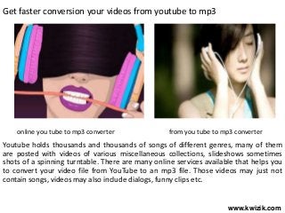 Get faster conversion your videos from youtube to mp3
Youtube holds thousands and thousands of songs of different genres, many of them
are posted with videos of various miscellaneous collections, slideshows sometimes
shots of a spinning turntable. There are many online services available that helps you
to convert your video file from YouTube to an mp3 file. Those videos may just not
contain songs, videos may also include dialogs, funny clips etc.
online you tube to mp3 converter from you tube to mp3 converter
www.kwizik.com
 