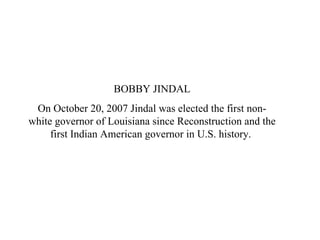 BOBBY JINDAL On October 20, 2007 Jindal was elected the first non-white governor of Louisiana since Reconstruction and the first Indian American governor in U.S. history.  