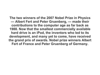 The two winners of the 2007 Nobel Prize in Physics — Albert Fert and Peter Gruenberg, — made their contributions to the computer age as far back as 1988. Now that the smallest commercially available hard drive is an iPod, the inventors who led to its development, and many yet to come, have received the grand prix of awards. Nobel prize winners Albert Fert of France and Peter Gruenberg of Germany . 