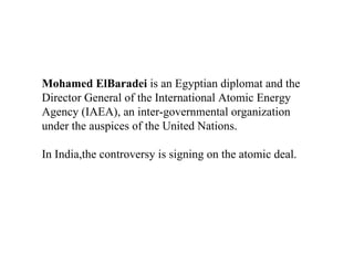 Mohamed ElBaradei  is an Egyptian diplomat and the Director General of the International Atomic Energy Agency (IAEA), an inter-governmental organization under the auspices of the United Nations.  In India,the controversy is signing on the atomic deal. 