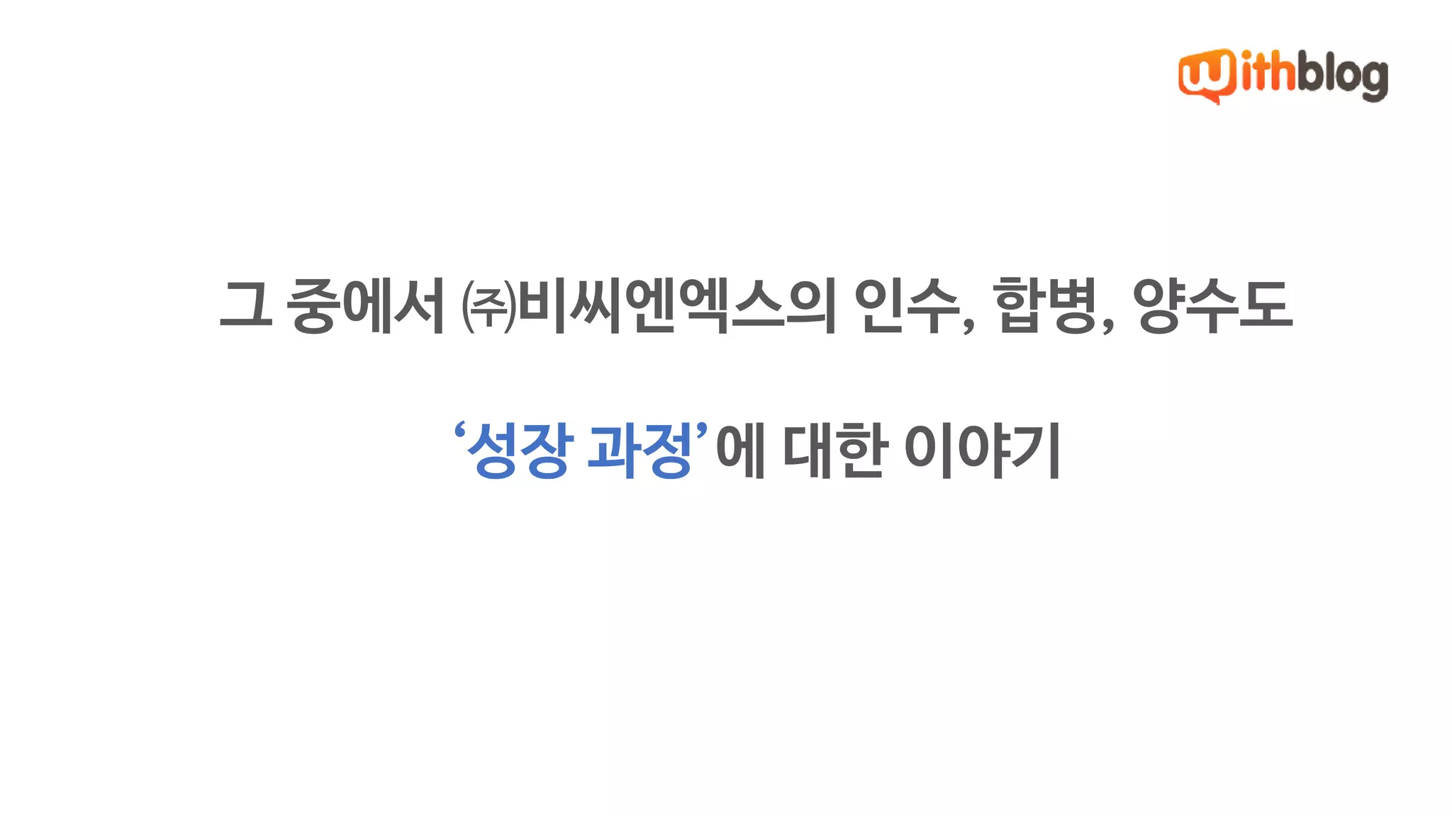 그 중에서 ㈜비씨엔엑스의 인수, 합병, 양수도 
‘성장 과정’에 대한 이야기 
 
