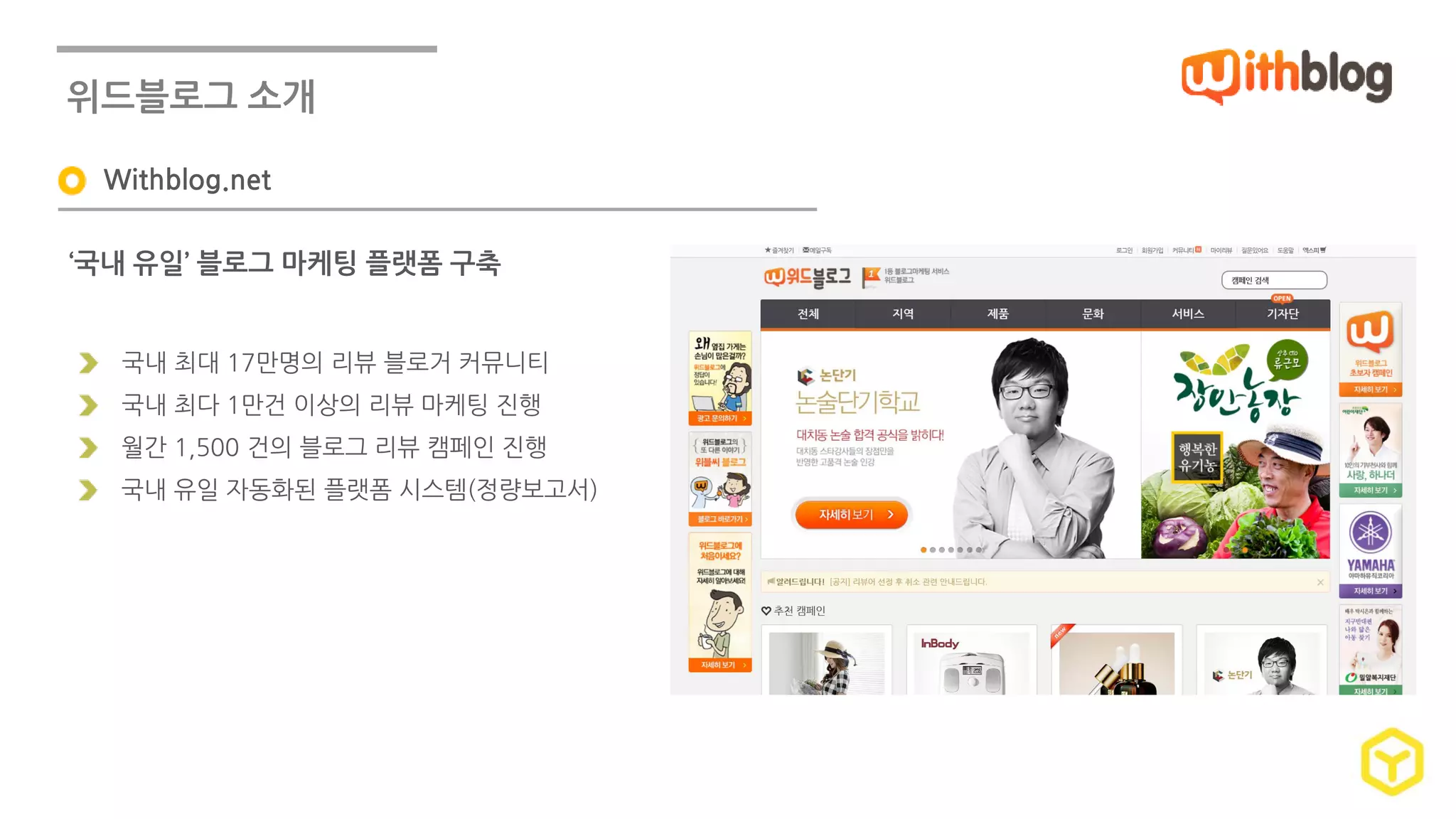 위드블로그 소개 
Withblog.net 
‘국내 유일’ 블로그 마케팅 플랫폼 구축 
국내 최대 17만명의 리뷰 블로거 커뮤니티 
국내 최다 1만건 이상의 리뷰 마케팅 진행 
월간 1,500 건의 블로그 리뷰 캠페인 진행 
국내 유일 자동화된 플랫폼 시스템(정량보고서) 
 