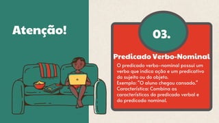 Predicado Verbo-Nominal
03.
Atenção!
O predicado verbo-nominal possui um
verbo que indica ação e um predicativo
do sujeito ou do objeto.
Exemplo: "O aluno chegou cansado."
Característica: Combina as
características do predicado verbal e
do predicado nominal.
 