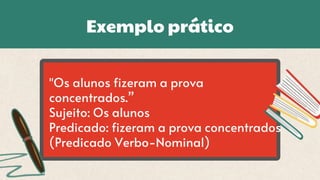 Exemplo prático
"Os alunos fizeram a prova
concentrados.”
Sujeito: Os alunos
Predicado: fizeram a prova concentrados
(Predicado Verbo-Nominal)
 
