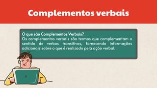 Complementos verbais
O que são Complementos Verbais?
Os complementos verbais são termos que complementam o
sentido de verbos transitivos, fornecendo informações
adicionais sobre o que é realizado pela ação verbal.
 