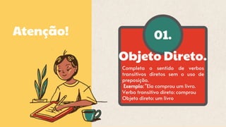 01.
Atenção!
Objeto Direto.
Completa o sentido de verbos
transitivos diretos sem o uso de
preposição.
Exemplo: "Ela comprou um livro.
Verbo transitivo direto: comprou
Objeto direto: um livro
 