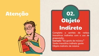 02.
Objeto
Indireto
Atenção
Completa o sentido de verbos
transitivos indiretos com o uso de
preposição.
Exemplo: "Ela gosta de música.“
Verbo transitivo indireto: gosta
Objeto indireto: de música
 