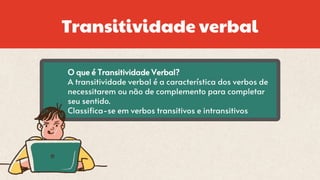 Transitividade verbal
O que é Transitividade Verbal?
A transitividade verbal é a característica dos verbos de
necessitarem ou não de complemento para completar
seu sentido.
Classifica-se em verbos transitivos e intransitivos
 