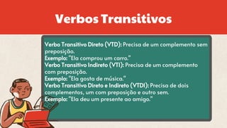 Verbos Transitivos
Verbo Transitivo Direto (VTD): Precisa de um complemento sem
preposição.
Exemplo: "Ela comprou um carro."
Verbo Transitivo Indireto (VTI): Precisa de um complemento
com preposição.
Exemplo: "Ela gosta de música."
Verbo Transitivo Direto e Indireto (VTDI): Precisa de dois
complementos, um com preposição e outro sem.
Exemplo: "Ela deu um presente ao amigo."
 