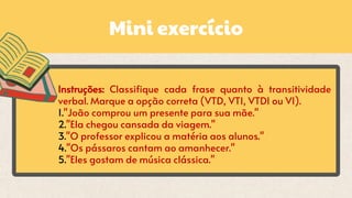 Mini exercício
Instruções: Classifique cada frase quanto à transitividade
verbal. Marque a opção correta (VTD, VTI, VTDI ou VI).
1."João comprou um presente para sua mãe."
2."Ela chegou cansada da viagem."
3."O professor explicou a matéria aos alunos."
4."Os pássaros cantam ao amanhecer."
5."Eles gostam de música clássica."
 