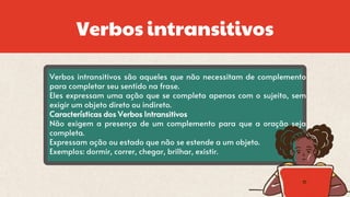 Verbos intransitivos
Verbos intransitivos são aqueles que não necessitam de complemento
para completar seu sentido na frase.
Eles expressam uma ação que se completa apenas com o sujeito, sem
exigir um objeto direto ou indireto.
Características dos Verbos Intransitivos
Não exigem a presença de um complemento para que a oração seja
completa.
Expressam ação ou estado que não se estende a um objeto.
Exemplos: dormir, correr, chegar, brilhar, existir.
 