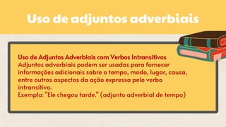 Uso de adjuntos adverbiais
Uso de Adjuntos Adverbiais com Verbos Intransitivos
Adjuntos adverbiais podem ser usados para fornecer
informações adicionais sobre o tempo, modo, lugar, causa,
entre outros aspectos da ação expressa pelo verbo
intransitivo.
Exemplo: "Ele chegou tarde." (adjunto adverbial de tempo)
 