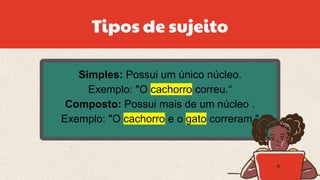 Simples: Possui um único núcleo.
Exemplo: "O cachorro correu.“
Composto: Possui mais de um núcleo .
Exemplo: "O cachorro e o gato correram."
Tipos de sujeito
 
