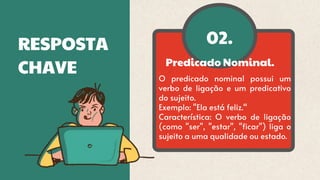 02.
RESPOSTA
CHAVE Predicado Nominal.
O predicado nominal possui um
verbo de ligação e um predicativo
do sujeito.
Exemplo: "Ela está feliz.“
Característica: O verbo de ligação
(como "ser", "estar", "ficar") liga o
sujeito a uma qualidade ou estado.
 