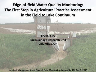 Edge-of-field Water Quality Monitoring:
The First Step in Agricultural Practice Assessment
in the Field to Lake Continuum
USDA-ARS
Soil Drainage Research Unit
Columbus, OH
Nutrient Management and Edge of Field Monitoring; Memphis, TN; Dec 3, 2015
 
