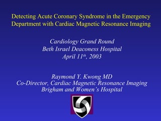 Detecting Acute Coronary Syndrome in the Emergency
Department with Cardiac Magnetic Resonance Imaging
Raymond Y. Kwong MD
Co-Director, Cardiac Magnetic Resonance Imaging
Brigham and Women’s Hospital
Cardiology Grand Round
Beth Israel Deaconess Hospital
April 11th
, 2003
 
