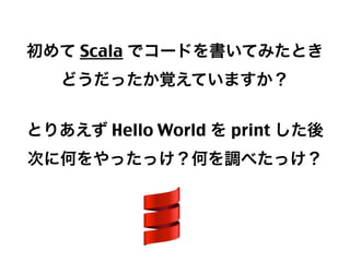 初めて Scala でコードを書いてみたとき
どうだったか覚えていますか？
とりあえず Hello World を print した後
次に何をやったっけ？何を調べたっけ？

10

 