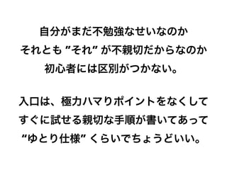 自分がまだ不勉強なせいなのか
それとも ”それ” が不親切だからなのか
初心者には区別がつかない。
入口は、極力ハマりポイントをなくして
すぐに試せる親切な手順が書いてあって
“ゆとり仕様” くらいでちょうどいい。
12

 