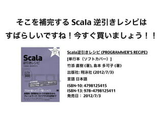 そこを補完する Scala 逆引きレシピは
すばらしいですね！今すぐ買いましょう！！
Scala逆引きレシピ (PROGRAMMER’S RECiPE)
[単行本（ソフトカバー）]
竹添 直樹 (著), 島本 多可子 (著)
出版社: 翔泳社 (2012/7/3)
言語 日本語
ISBN-10: 4798125415
ISBN-13: 978–4798125411
発売日： 2012/7/3

13

 