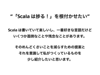 “「Scala は

る！」を根付かせたい”

Scala は書いていて楽しいし、一番好きな言語だけど
いくつか面倒なことや残念なことがあります。
そのめんどくさいことを減らすための提案と
それを意識して私がつくっているものを
少し紹介したいと思います。

15

 