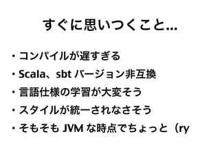 すぐに思いつくこと...
・コンパイルが遅すぎる
・Scala、sbt バージョン非互換
・言語仕様の学習が大変そう
・スタイルが統一されなさそう
・そもそも JVM な時点でちょっと（ry

19

 