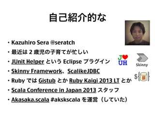 自己紹介的な
・Kazuhiro Sera @seratch
・最近は 2 歳児の子育てが忙しい
・JUnit Helper という Eclipse プラグイン
・Skinny Framework、ScalikeJDBC
・Ruby では Gistub とか Ruby Kaigi 2013 LT とか
・Scala Conference in Japan 2013 スタッフ
・Akasaka.scala #akskscala を運営（していた）

2

 