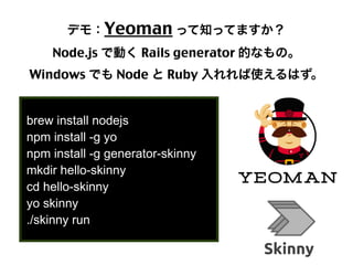 デモ：Yeoman って知ってますか？
Node.js で動く Rails generator 的なもの。
Windows でも Node と Ruby 入れれば使えるはず。
brew install nodejs
npm install -g yo
npm install -g generator-skinny
mkdir hello-skinny
cd hello-skinny
yo skinny
./skinny run

22

 