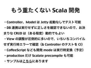 もう重たくない Scala 開発
・Controller、Model は Jetty 起動なしでテスト可能
・DB 連携は実行せずに正しさを確認できないので、お決
まりな CRUD は（ある程度）動的でもよい
・View の調整が圧倒的に多いので、いちいちコンパイル
せず実行時エラーで確認（& Controller のテストを CI）
・CoffeeScript なども開発 mode は実行時変換（予定）
・production だけ Scalate precompile も可能
・サンプルはこちらにあります
23

 