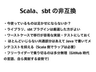 Scala、sbt の非互換
・今使っているものは足かせにならないか？
・ライブラリ、sbt プラグインは厳選した方がよい
・ワーストケースで移行が容易な実装・テストにしておく
・ ほとんどいじらない共通部分はあえて Java で書いてメ
ンテコストを抑える（Scala 側でラップは必要）
・フリーライダーで乗り切るのは多分無理（GitHub 時代
の言語、自ら貢献する姿勢で）

25

 
