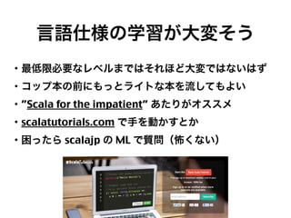言語仕様の学習が大変そう
・最低限必要なレベルまではそれほど大変ではないはず
・コップ本の前にもっとライトな本を流してもよい
・”Scala for the impatient” あたりがオススメ
・scalatutorials.com で手を動かすとか
・困ったら scalajp の ML で質問（怖くない）

27

 