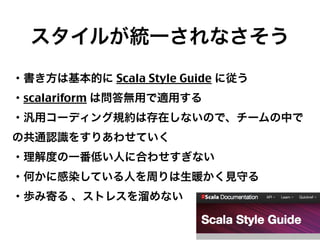 スタイルが統一されなさそう
・書き方は基本的に Scala Style Guide に従う
・scalariform は問答無用で適用する
・汎用コーディング規約は存在しないので、チームの中で
の共通認識をすりあわせていく
・理解度の一番低い人に合わせすぎない
・何かに感染している人を周りは生暖かく見守る
・歩み寄る 、ストレスを溜めない

29

 
