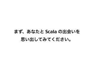まず、あなたと Scala の出会いを
思い出してみてください。

3

 