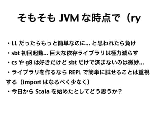 そもそも JVM な時点で（ry
・LL だったらもっと簡単なのに... と思われたら負け
・sbt 初回起動... 巨大な依存ライブラリは極力減らす
・cs や g8 は好きだけど sbt だけで済まないのは微妙...
・ライブラリを作るなら REPL で簡単に試せることは重視
する（import はなるべく少なく）
・今日から Scala を始めたとしてどう思うか？

31

 