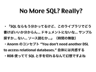  No More SQL? Really?
・「SQL ならもう分かってるけど、このライブラリでどう
書けばいいか分からん... ドキュメントにないな... サンプル
探すか... ない... ソース読むか...」（時間の無駄）
・Anorm のコンセプト “You don’t need another DSL
to access relational databases.” 自体には共感する
・RDB 使ってて SQL と手を切れるなんて幻想ですよね

35

 