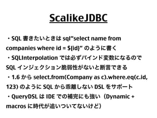 ScalikeJDBC
・SQL 書きたいときは sql”select name from
companies where id = ${id}” のように書く
・SQLInterpolation では必ずバインド変数になるので
SQL インジェクション脆弱性がないと断言できる
・1.6 から select.from(Company as c).where.eq(c.id,
123) のように SQL から乖離しない DSL をサポート
・QueryDSL は IDE での補完にも強い（Dynamic +
macros に時代が追いついてないけど）
36

 