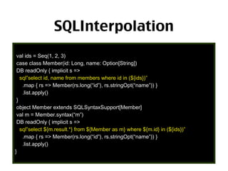 SQLInterpolation
val ids = Seq(1, 2, 3)
case class Member(id: Long, name: Option[String])
DB readOnly { implicit s =>
sql”select id, name from members where id in (${ids})”
.map { rs => Member(rs.long(“id”), rs.stringOpt(“name”)) }
.list.apply()
}
object Member extends SQLSyntaxSupport[Member]
val m = Member.syntax(“m”)
DB readOnly { implicit s =>
sql”select ${m.result.*} from ${Member as m} where ${m.id} in (${ids})”
.map { rs => Member(rs.long(“id”), rs.stringOpt(“name”)) }
.list.apply()
}

37

 
