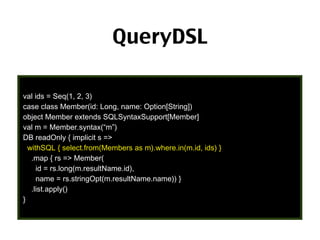 QueryDSL
val ids = Seq(1, 2, 3)
case class Member(id: Long, name: Option[String])
object Member extends SQLSyntaxSupport[Member]
val m = Member.syntax(“m”)
DB readOnly { implicit s =>
withSQL { select.from(Members as m).where.in(m.id, ids) }
.map { rs => Member(
id = rs.long(m.resultName.id),
name = rs.stringOpt(m.resultName.name)) }
.list.apply()
}

38

 
