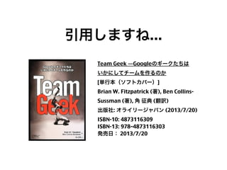 引用しますね...
Team Geek ―Googleのギークたちは
いかにしてチームを作るのか
[単行本（ソフトカバー）]
Brian W. Fitzpatrick (著), Ben CollinsSussman (著), 角 征典 (翻訳)
出版社: オライリージャパン (2013/7/20)
ISBN-10: 4873116309
ISBN-13: 978–4873116303
発売日： 2013/7/20

4

 