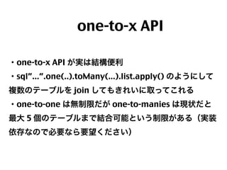  one-to-x API
・one-to-x API が実は結構便利
・sql”...”.one(..).toMany(...).list.apply() のようにして
複数のテーブルを join してもきれいに取ってこれる
・one-to-one は無制限だが one-to-manies は現状だと
最大 5 個のテーブルまで結合可能という制限がある（実装
依存なので必要なら要望ください）

41

 
